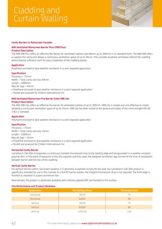 Cladding and
Curtain Walling
For more information, please visit www.sigtechnicalinsulation.co.uk42
Fire Performance and Product thickness
Application Fire Rating (mins) Thickness (mm)
Horizontal 30/30 75
Horizontal 60/60 90
Vertical 30/30 75
Vertical 60/60 90
Vertical 120/120 120
Cavity Barriers in Rainscreen Facades
AIM Ventilated Rainscreen Barrier Plus (VRB Plus)
Product Description
The AIM VRB Plus offers an effective fire barrier for ventilated cavities over 60mm up to 300mm in its standard form. The AIM VRB offers
a superior fire rating and allows a continuous ventilation space of up to 44mm. This provides excellent ventilation behind the cladding
whilst leaving sufficient room for easy installation of the cladding panels.
Application
Polythene enclosed to give weather resistance in a semi exposed application
Specification
Thickness – 75mm
Width – Total cavity size less 44mm
Length – 1000mm
Max Air Gap – 44mm
• Polythene enclosed to give weather resistance in a semi exposed application
• Tested and assessed by Chiltern International Fire
AIM Ventilated Rainscreen Fire Barrier (Lite) VRB Lite
Product Description
The AIM VRB Lite, offers an effective fire barrier for ventilated cavities of up to 300mm. VRB Lite is simple and cost effective to install,
allowing a continuous ventilation space of up to 25mm. VRB Lite has been tested to the general principles of the more stringent BS EN
1363-1 standard.
Application
Polythene enclosed to give weather resistance in a semi exposed application
Specification
Thickness – 75mm
Width – Total cavity size less 25mm
Length – 1000mm
Max Air Gap – 25mm
• Polythene enclosed to give weather resistance in a semi exposed application
• Tested and assessed by Chiltern International Fire
Horizontal Cavity Barrier
Lamatherm CW–RSH incorporates a continuous bonded intumescent strip to the leading edge and encapsulated in a weather resistant
polymer film. In the event of exposure to fire, this expands and fully seals the designed ventilation gap formed at the time of installation
between barrier and the rear of the cladding.
Vertical Cavity Barrier
For vertical barriers within rainscreen systems, it is generally acceptable to fully fill the void. Our Lamatherm CW–RSV product is
specifically intended for use in this manner. As a full fill barrier system, the integral intumescent strip is not required. The front edge is
finished as standard in a plain aluminium foil.
Alternatively, the product is optionally available with a factory applied DPC pre-bonded to this surface.
 