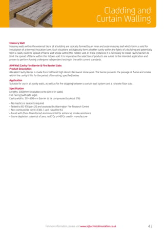 Masonry Wall
Masonry walls within the external fabric of a building are typically formed by an inner and outer masonry leaf which forms a void for
installation of a thermal insulation layer. Such situations will typically form a hidden cavity within the fabric of a building and potentially
form a ready route for spread of flame and smoke within this hidden void. In these instances it is necessary to install cavity barriers to
limit the spread of flame within this hidden void. It is imperative the selection of products are suited to the intended application and
proven to perform having undergone independent testing in line with current standards.
AIM Wall Cavity Fire Barrier  Fire Barrier Slabs
Product Description
AIM Wall Cavity Barrier is made from foil faced high density Rockwool stone wool. The barrier prevents the passage of flame and smoke
within the cavity it fills for the period of fire rating, specified below.
Application
Suitable for use in all cavity walls, as well as for fire stopping between a curtain wall system and a concrete floor slab.
Specification
Lengths: 1000mm (Available cut to size or in slabs)
Foil Facing (with AIM logo)
Cavity widths: 50 - 600mm (barrier to be compressed by about 5%)
• No mastics or sealants required
• Tested to BS 476 part 20 and assessed by Warrington Fire Research Centre
• Non-combustible to EN15301-1 and classified A1
• Faced with Class O reinforced aluminium foil for enhanced smoke resistance
• Ozone depletion potential of zero; no CFCs or HCFCs used in manufacture
For more information, please visit www.sigtechnicalinsulation.co.uk 43
Cladding and
Curtain Walling
 