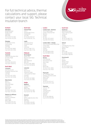 All rights reserved. No part of this publication may be reproduced or transmitted in any form, or by any means, electronic or mechanical including photocopy, recording or any
information storage and retrieval system, without permission in writing from SIG Technical Insulation. No information contained within this publication can be used to compile any
other printed or electronic directory or mailing list. Whilst every effort has been made to ensure accuracy, the publisher does not, under any circumstances, accept responsibility for
errors or omissions and no representation or warranty is made in relation to the suitability of a product for a specific application. Copying of the images contained in this publication, in
any form without the author’s permission, is an unlawful act under the Copyright Designs and Patent Act 1988.
For full technical advice, thermal
calculations and support, please
contact your local SIG Technical
Insulation branch
Scotland
Aberdeen
Broadfold Road
Bridge of Don
Aberdeen
AB23 8EE
Tel: 01224 771 566
Fax: 01224 770 319
Glasgow
95 Westburn Drive
Cambuslang
Glasgow
G72 7NA
Tel: 0141 643 3600
Fax: 0141 641 2426
Tyneside
Tyneside
Federation Business Park
St Omers Road
Dunston
NE11 9HR
Tel: 0191 226 6730
Fax: 0191 226 6731
North West	
Liverpool
Hornhouse Lane
Knowsley Industrial Park
Liverpool
L33 7YQ
Tel: 0151 547 5295
Fax: 0151 547 5296
	
Manchester
Block 1
River Park
River Park Road
Eastlands
Manchester
M40 2XP
Tel: 0161 438 7262
Fax: 0161 370 5879
Newton-Le-Willows
Sunbeam St
Newton-Le-Willows
Lancashire
WA12 8NG
Tel: 01925 225 252
Fax: 01925 229 700
North East
Chesterfield
Unit 1
Sheepbridge Centre
Chesterfield
S41 9RX
Tel: 01246 269 537
Fax: 01246 261 725
Leeds
Intermezzo Drive
Pontefract Road
Leeds
LS10 1RU
Tel: 0113 385 7777
Fax: 0113 385 7778
Midlands
Birmingham
Apollo Park
Rounds Green Road
Oldbury
West Midlands
B69 2DF
Tel: 0121 665 3060
Fax: 0121 544 8026
Leicester
Unit E
Braunstone
Industrial Estate
139 Scudamore Road
Leicester
LE3 1UQ
Tel: 0116 232 5000
Fax: 0116 232 5001
Anglia
Bedford
Telford Way
Bedford
MK42 0PQ
Tel: 01234 761 490
Fax: 01234 761 499
Norwich
Unit 27
White Lodge Business Park
Norwich
NR4 6DQ
Tel: 01603 226 005
Fax: 01603 226 000
London
London East – Beckton
19-21 Alpine Way
London Industrial Park
Beckton
London
E6 4LA
Tel: 020 7473 9310
Fax: 020 7473 9311
London West – Ruislip
Unit 4 Victoria Road Retail Park
Crown Road
South Ruislip
London
HA4 0AF
Tel: 020 8839 4290
Fax: 020 8839 4301
South West
Bristol
Unit 200/300
North Bristol Park
North Way
Filton
Bristol
BS34 7QH
Tel: 0117 931 3420
Fax: 0117 931 3425
Plymouth
87 St Modwen Road
Parkway Industrial Estate
Marsh Mills
Plymouth
PL6 8LH
Tel: 01752 675 417
Fax: 01752 675 418
Swansea
Units 37-38
Cwmdu
Trading Estate
Fforestfach
Swansea
SA5 8JF
Tel: 01792 588 461
Fax: 01792 583 849
South East
Heathrow
Blackthorne Road
Poyle Trading Estate
Colnbrook
Slough
SL3 0DU
Tel: 01753 687 272
Fax: 01753 681 623
Oxford
Unit 5
Curbridge Business Park
Downs Road
Witney
Oxon
OX29 7WJ
Tel: 01993 700 993
Fax: 01993 708 993
Portsmouth
Unit 2
Quadra
Sharps Close
Porstmouth
PO3 5PS
Tel: 023 9269 6733
Fax: 023 9266 1406
 