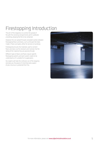 Firestopping Introduction
The aim of fire stopping is to control the spread of
fire with fire resisting compartments which subdivide
a building, allowing the fire to be contained.
However, fire can spread through concealed cavities between
firestopping floors and doors, such as through the holes
made in floors and walls, either for services or by design.
Firestopping ensures the materials used to connect
floors and doors are fire resistant and maintain the fire
rating of the material they are passing through.
Different types of doors and floors require specific
firestopping systems and each system needs to be
understood so it’s suitable for its application.
Our experts will take the confusion out of fire stopping
and give you the peace of mind that every aspect
of your structure is protected from fire.
For more information, please visit www.sigtechnicalinsulation.co.uk 5
 