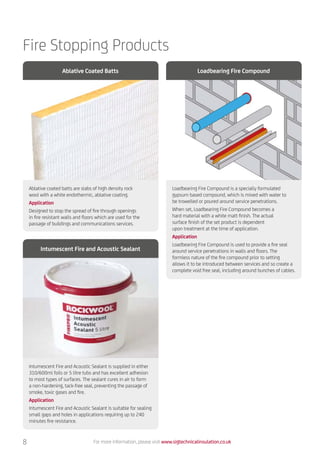 Fire Stopping Products
Ablative coated batts are slabs of high density rock
wool with a white endothermic, ablative coating.
Application
Designed to stop the spread of fire through openings
in fire resistant walls and floors which are used for the
passage of buildings and communications services.
Intumescent Fire and Acoustic Sealant is supplied in either
310/600ml foils or 5 litre tubs and has excellent adhesion
to most types of surfaces. The sealant cures in air to form
a non-hardening, tack-free seal, preventing the passage of
smoke, toxic gases and fire.
Application
Intumescent Fire and Acoustic Sealant is suitable for sealing
small gaps and holes in applications requiring up to 240
minutes fire resistance.
Loadbearing Fire Compound is a specially formulated
gypsum based compound, which is mixed with water to
be trowelled or poured around service penetrations.
When set, Loadbearing Fire Compound becomes a
hard material with a white matt finish. The actual
surface finish of the set product is dependent
upon treatment at the time of application.
Application
Loadbearing Fire Compound is used to provide a fire seal
around service penetrations in walls and floors. The
formless nature of the fire compound prior to setting
allows it to be introduced between services and so create a
complete void free seal, including around bunches of cables.
Ablative Coated Batts
Intumescent Fire and Acoustic Sealant
Loadbearing Fire Compound
For more information, please visit www.sigtechnicalinsulation.co.uk8
 