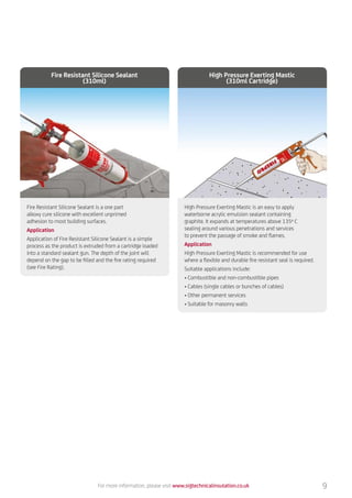 For more information, please visit www.sigtechnicalinsulation.co.uk
Fire Resistant Silicone Sealant is a one part
alkoxy cure silicone with excellent unprimed
adhesion to most building surfaces.
Application
Application of Fire Resistant Silicone Sealant is a simple
process as the product is extruded from a cartridge loaded
into a standard sealant gun. The depth of the joint will
depend on the gap to be filled and the fire rating required
(see Fire Rating).
Fire Resistant Silicone Sealant
(310ml)
High Pressure Exerting Mastic is an easy to apply
waterborne acrylic emulsion sealant containing
graphite. It expands at temperatures above 135º C
sealing around various penetrations and services
to prevent the passage of smoke and flames.
Application
High Pressure Exerting Mastic is recommended for use
where a flexible and durable fire resistant seal is required.
Suitable applications include:
•	Combustible and non-combustible pipes
•	Cables (single cables or bunches of cables)
•	Other permanent services
•	Suitable for masonry walls
High Pressure Exerting Mastic
(310ml Cartridge)
9
 