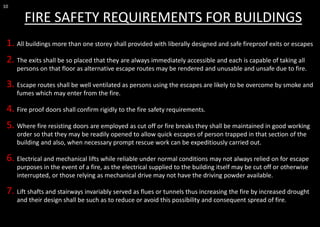 10
FIRE SAFETY REQUIREMENTS FOR BUILDINGS
1. All buildings more than one storey shall provided with liberally designed and safe fireproof exits or escapes
2. The exits shall be so placed that they are always immediately accessible and each is capable of taking all
persons on that floor as alternative escape routes may be rendered and unusable and unsafe due to fire.
3. Escape routes shall be well ventilated as persons using the escapes are likely to be overcome by smoke and
fumes which may enter from the fire.
4. Fire proof doors shall confirm rigidly to the fire safety requirements.
5. Where fire resisting doors are employed as cut off or fire breaks they shall be maintained in good working
order so that they may be readily opened to allow quick escapes of person trapped in that section of the
building and also, when necessary prompt rescue work can be expeditiously carried out.
6. Electrical and mechanical lifts while reliable under normal conditions may not always relied on for escape
purposes in the event of a fire, as the electrical supplied to the building itself may be cut off or otherwise
interrupted, or those relying as mechanical drive may not have the driving powder available.
7. Lift shafts and stairways invariably served as flues or tunnels thus increasing the fire by increased drought
and their design shall be such as to reduce or avoid this possibility and consequent spread of fire.
 