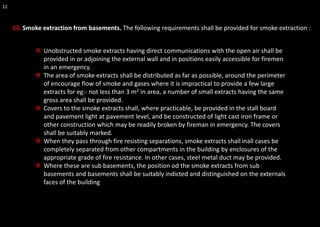 12
13. Smoke extraction from basements. The following requirements shall be provided for smoke extraction :
❖ Unobstructed smoke extracts having direct communications with the open air shall be
provided in or adjoining the external wall and in positions easily accessible for firemen
in an emergency.
❖ The area of smoke extracts shall be distributed as far as possible, around the perimeter
of encourage flow of smoke and gases where it is impractical to provide a few large
extracts for eg:- not less than 3 m2 in area, a number of small extracts having the same
gross area shall be provided.
❖ Covers to the smoke extracts shall, where practicable, be provided in the stall board
and pavement light at pavement level, and be constructed of light cast iron frame or
other construction which may be readily broken by fireman in emergency. The covers
shall be suitably marked.
❖ When they pass through fire resisting separations, smoke extracts shall inall cases be
completely separated from other compartments in the building by enclosures of the
appropriate grade of fire resistance. In other cases, steel metal duct may be provided.
❖ Where these are sub basements, the position od the smoke extracts from sub
basements and basements shall be suitably indicted and distinguished on the externals
faces of the building
 