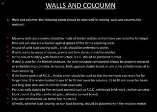 15
WALLS AND COLOUMN
1. Walls and columns: the following points should be observed for making walls and columns fire –
resistant :
• Masonry walls and columns should be made of thicker section so that these can resist fire for longer
time and can also act as barrier against spread of fIre to the adjoining areas.
• In case of solid load bearing walls , bricks should be preferred to stones
• If walls are to be made of stones, granite and lime stones should be avoided.
• In the case of building with framed structure, R.C.C. should be preferred to steel
• If steel is used for the framed structure, the steel structure components should be properly enclosed
or embedded into concrete, terracotta, brick, gypsum plaster board, or any other suitable material as
illustrated in fig
• If the frame work is of R.C.C.., thicker cover should be used so that the members can resist fire for
longer time. It is recommended to use 40 to 50 mm cover for columns, 35 to 40 mm cover for beam
and long span slabs and 25 mm for short span slabs
• Partition walls should be fire resistant material such as R.C.C , reinforced brick work , hollow concrete
block , burnt clay tiles reinforced glass, asbestos cement boards
• Clay wall construction has better fire resistance.
• All walls, whether load bearing or non load bearing, should be plastered with fire resistive mortar.
 