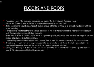 16
• Floors and roofs: The following points are not worthy for fire resistant floor and roofs:
• For better fire resistance, slab roof is preferred to sloping or pitched roofs.
• If it is essential to provide sloping roof, trusses should either be of R.C.C or of protects rigid steel with fire
proof covering.
• For better fire resistance the floor should be either of rcc or of hollow tiled ribed floor or of concrete jack
arch floor with joists embedded on concrete.
• If the floor is made of timber thicker joists at a greater spacing should be used and the fire stops or barriers
should be provided at suitable interval.
• The flooring materials like concrete tiles ceramic tiles, bricks, etc. are more suitable for fire resistance.
• If cast iron, wrought iron, core carpet, rubber tiles etc are to be used, these should be protected by a
covering of insulating materials like ceramic tiles plaster terracota brick etc.
• Ceiling, directly suspended from floor joist should be of the fire resistant materials like aspestos cement
boards fibre boards metal lath with plaster etc.
FLOORS AND ROOFS
 