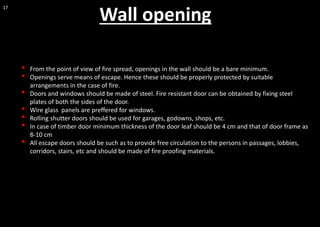 17
• From the point of view of fire spread, openings in the wall should be a bare minimum.
• Openings serve means of escape. Hence these should be properly protected by suitable
arrangements in the case of fire.
• Doors and windows should be made of steel. Fire resistant door can be obtained by fixing steel
plates of both the sides of the door.
• Wire glass panels are preffered for windows.
• Rolling shutter doors should be used for garages, godowns, shops, etc.
• In case of timber door minimum thickness of the door leaf should be 4 cm and that of door frame as
8-10 cm
• All escape doors should be such as to provide free circulation to the persons in passages, lobbies,
corridors, stairs, etc and should be made of fire proofing materials.
Wall opening
 