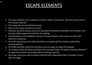 18
• All escape elements such as staircases corridors, lobbies, entrance,etc. should be constructed of
fire resistant materials.
• The escape elements should be fire proof.
• Doors to this escape should be fire proof.
• Staircases should be located next to the outerwall and should be accessible from any floor in the
direction of flow towards the exit from the building.
• Fire proof doors to the emergency staircases should be fixed in such a way as to make them
close from inside only.
• Lift shafts connecting various floors should be surrounded with the enclosure walls of fire
resisting material.
• Lift shafts should be vented from the top to permit escape of smoke and hot gases.
• An emergeny ladder should be provided in fire resisting building. This ladder should be atleast 90
cm wide and should be constructed with fire resisting materials.
• All escape routes over roofs should be protected with railings balustrades or parapets not less
than 1m height.
ESCAPE ELEMENTS
 