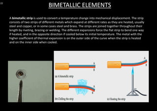 22
BIMETALLIC ELEMENTS
A bimetallic strip is used to convert a temperature change into mechanical displacement. The strip
consists of two strips of different metals which expand at different rates as they are heated, usually
steel and copper, or in some cases steel and brass. The strips are joined together throughout their
length by riveting, brazing or welding. The different expansions force the flat strip to bend one way
if heated, and in the opposite direction if cooled below its initial temperature. The metal with the
higher coefficient of thermal expansion is on the outer side of the curve when the strip is heated
and on the inner side when cooled.
 