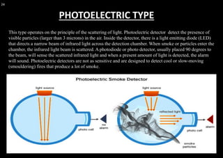 24
This type operates on the principle of the scattering of light. Photoelectric detector detect the presence of
visible particles (larger than 3 microns) in the air. Inside the detector, there is a light emitting diode (LED)
that directs a narrow beam of infrared light across the detection chamber. When smoke or particles enter the
chamber, the infrared light beam is scattered. A photodiode or photo detector, usually placed 90 degrees to
the beam, will sense the scattered infrared light and when a present amount of light is detected, the alarm
will sound. Photoelectric detectors are not as sensitive and are designed to detect cool or slow-moving
(smouldering) fires that produce a lot of smoke.
PHOTOELECTRIC TYPE
 