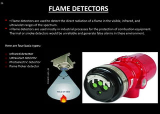26
FLAME DETECTORS
• ▪ Flame detectors are used to detect the direct radiation of a flame in the visible, infrared, and
ultraviolet ranges of the spectrum.
• ▪ Flame detectors are used mostly in industrial processes for the protection of combustion equipment.
Thermal or smoke detectors would be unreliable and generate false alarms in these environment.
Here are four basic types:
o Infrared detector
o Ultraviolet detector
o Photoelectric detector
o flame flicker detector
 