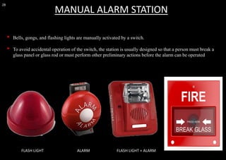 28
• Bells, gongs, and flashing lights are manually activated by a switch.
• To avoid accidental operation of the switch, the station is usually designed so that a person must break a
glass panel or glass rod or must perform other preliminary actions before the alarm can be operated
MANUAL ALARM STATION
FLASH LIGHT ALARM FLASH LIGHT + ALARM
 