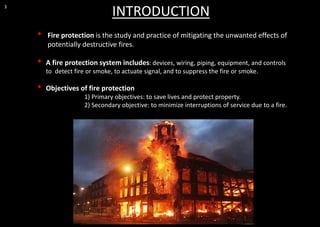 • Fire protection is the study and practice of mitigating the unwanted effects of
potentially destructive fires.
• A fire protection system includes: devices, wiring, piping, equipment, and controls
to detect fire or smoke, to actuate signal, and to suppress the fire or smoke.
• Objectives of fire protection
1) Primary objectives: to save lives and protect property.
2) Secondary objective: to minimize interruptions of service due to a fire.
3
INTRODUCTION
 