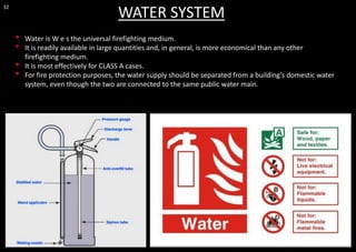 32
WATER SYSTEM
• Water is W e s the universal firefighting medium.
• It is readily available in large quantities and, in general, is more economical than any other
firefighting medium.
• It is most effectively for CLASS A cases.
• For fire protection purposes, the water supply should be separated from a building’s domestic water
system, even though the two are connected to the same public water main.
 