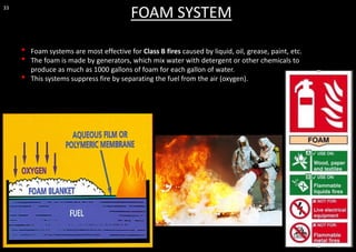 33
FOAM SYSTEM
• Foam systems are most effective for Class B fires caused by liquid, oil, grease, paint, etc.
• The foam is made by generators, which mix water with detergent or other chemicals to
produce as much as 1000 gallons of foam for each gallon of water.
• This systems suppress fire by separating the fuel from the air (oxygen).
 