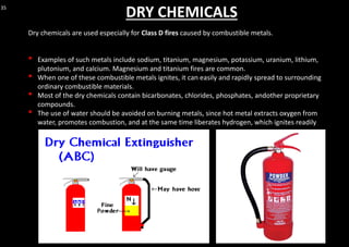 35
DRY CHEMICALS
Dry chemicals are used especially for Class D fires caused by combustible metals.
• Examples of such metals include sodium, titanium, magnesium, potassium, uranium, lithium,
plutonium, and calcium. Magnesium and titanium fires are common.
• When one of these combustible metals ignites, it can easily and rapidly spread to surrounding
ordinary combustible materials.
• Most of the dry chemicals contain bicarbonates, chlorides, phosphates, andother proprietary
compounds.
• The use of water should be avoided on burning metals, since hot metal extracts oxygen from
water, promotes combustion, and at the same time liberates hydrogen, which ignites readily
 