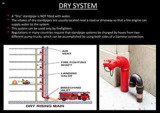 38
DRY SYSTEM
• A “Dry” standpipe is NOT filled with water.
• The intakes of dry standpipes are usually located near a road or driveway so that a fire engine can
supply water to the system.
• This system can be used only by firefighters.
• Regulations in many countries require that standpipe systems be charged by hoses from two
different pump trucks, which can be accomplished by using both sides of a Siamese connection.
 