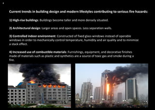 4
Current trends in building design and modern lifestyles contributing to serious fire hazards:
1) High-rise buildings: Buildings become taller and more densely situated.
2) Architectural design: Larger areas and open spaces. Less separation walls.
3) Controlled indoor environment: Constructed of fixed glass windows instead of operable
windows in order to mechanically control temperature, humidity and air quality and to minimize
a stack effect.
4) Increased use of combustible materials: Furnishings, equipment, and decorative finishes
made of materials such as plastic and synthetics are a source of toxic gas and smoke during a
fire.
 