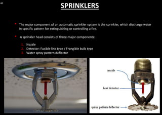 40
SPRINKLERS
• The major component of an automatic sprinkler system is the sprinkler, which discharge water
in specific pattern for extinguishing or controlling a fire.
• A sprinkler head consists of three major components:
1. Nozzle
2. Detector: Fusible link type / Frangible bulb type
3. Water spray pattern deflector
 