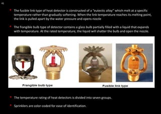 41
• The fusible link type of heat detector is constructed of a “eutectic alloy” which melt at a specific
temperature rather than gradually softening. When the link temperature reaches its melting point,
the link is pulled apart by the water pressure and opens nozzle
• The frangible bulb type of detector contains a glass bulb partially filled with a liquid that expands
with temperature. At the rated temperature, the liquid will shatter the bulb and open the nozzle.
• The temperature rating of heat detectors is divided into seven groups.
• Sprinklers are color-coded for ease of identification.
 