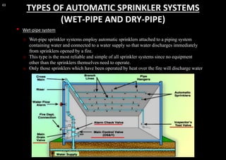 43
TYPES OF AUTOMATIC SPRINKLER SYSTEMS
(WET-PIPE AND DRY-PIPE)
• Wet-pipe system
o Wet-pipe sprinkler systems employ automatic sprinklers attached to a piping system
containing water and connected to a water supply so that water discharges immediately
from sprinklers opened by a fire.
o This type is the most reliable and simple of all sprinkler systems since no equipment
other than the sprinklers themselves need to operate.
o Only those sprinklers which have been operated by heat over the fire will discharge water
 