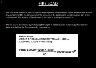 6
FIRE LOAD
• Fire load is the amount of heat in kilocalories (kcal) which is liberated per square meter of floor area of
any compartment by the combustion of the contents of the building and any combustible part of the
building itself. This amount of heat is used as the basis of grading of occupancy's
• The fire load is determined by multiplying the weight of all combustible materials by their calorific
value and dividing the floor area under consideration
 