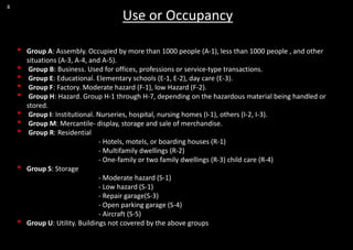8
Use or Occupancy
• Group A: Assembly. Occupied by more than 1000 people (A-1), less than 1000 people , and other
situations (A-3, A-4, and A-5).
• Group B: Business. Used for offices, professions or service-type transactions.
• Group E: Educational. Elementary schools (E-1, E-2), day care (E-3).
• Group F: Factory. Moderate hazard (F-1), low Hazard (F-2).
• Group H: Hazard. Group H-1 through H-7, depending on the hazardous material being handled or
stored.
• Group I: Institutional. Nurseries, hospital, nursing homes (I-1), others (I-2, I-3).
• Group M: Mercantile- display, storage and sale of merchandise.
• Group R: Residential
- Hotels, motels, or boarding houses (R-1)
- Multifamily dwellings (R-2)
- One-family or two family dwellings (R-3) child care (R-4)
• Group S: Storage
- Moderate hazard (S-1)
- Low hazard (S-1)
- Repair garage(S-3)
- Open parking garage (S-4)
- Aircraft (S-5)
• Group U: Utility. Buildings not covered by the above groups
 