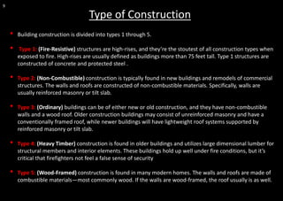 9
• Building construction is divided into types 1 through 5.
• Type 1: (Fire-Resistive) structures are high-rises, and they’re the stoutest of all construction types when
exposed to fire. High-rises are usually defined as buildings more than 75 feet tall. Type 1 structures are
constructed of concrete and protected steel .
• Type 2: (Non-Combustible) construction is typically found in new buildings and remodels of commercial
structures. The walls and roofs are constructed of non-combustible materials. Specifically, walls are
usually reinforced masonry or tilt slab.
• Type 3: (Ordinary) buildings can be of either new or old construction, and they have non-combustible
walls and a wood roof. Older construction buildings may consist of unreinforced masonry and have a
conventionally framed roof, while newer buildings will have lightweight roof systems supported by
reinforced masonry or tilt slab.
• Type 4: (Heavy Timber) construction is found in older buildings and utilizes large dimensional lumber for
structural members and interior elements. These buildings hold up well under fire conditions, but it’s
critical that firefighters not feel a false sense of security
• Type 5: (Wood-Framed) construction is found in many modern homes. The walls and roofs are made of
combustible materials—most commonly wood. If the walls are wood-framed, the roof usually is as well.
Type of Construction
 