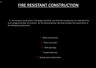 14
In fire resistant construction, the design should be such that the components can withstand fire
as an integral member of structure , for the desired period. We shall consider the construction of
the following components:
• Walls and columns
• Floors and roofs
• Wall openings
• Escape elements
• Strong room construction
FIRE RESISTANT CONSTRUCTION
 
