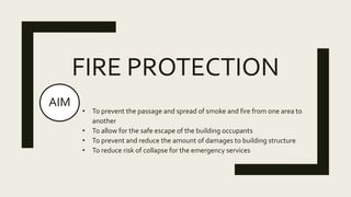 FIRE PROTECTION
AIM
• To prevent the passage and spread of smoke and fire from one area to
another
• To allow for the safe escape of the building occupants
• To prevent and reduce the amount of damages to building structure
• To reduce risk of collapse for the emergency services
 