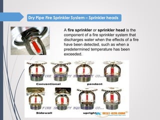A fire sprinkler or sprinkler head is the
component of a fire sprinkler system that
discharges water when the effects of a fire
have been detected, such as when a
predetermined temperature has been
exceeded.
 