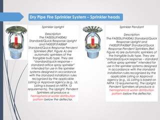 Sprinkler Pendant
 
Description
The FA003U/FA004U Standard/Quick
Response Upright and
FA005P/FA006P Standard/Quick
Response Pendent Sprinklers (Ref.
Figure A) are automatic sprinklers of
the frangible bulb type. They are
“standard/quick response – standard
orifice spray sprinkler” intended for
use in fire sprinkler systems designed
in accordance with the standard
installation rules recognized by the
applicable Listing or Approval
agency (e.g., UL Listing is based on
NFPA 13 requirements). The Upright,
Pendent Sprinklers all produce a
hemispherical water distribution
pattern below the deflector.
Sprinkler Upright
 
Description
The FA003U/FA004U
Standard/Quick Response Upright
and FA005P/FA006P
Standard/Quick Response Pendent
Sprinklers (Ref. Figure A) are
automatic sprinklers of the
frangible bulb type. They are
“standard/quick response –
standard orifice spray sprinkler”
intended for use in fire sprinkler
systems designed in accordance
with the standard installation rules
recognized by the applicable
Listing or Approval agency (e.g., UL
Listing is based on NFPA 13
requirements). The Upright, Pendent
Sprinklers all produce a
hemispherical water distribution
pattern below the deflector.
 