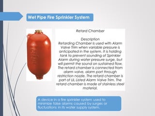 Retard Chamber
 
Description
Retarding Chamber is used with Alarm
Valve Trim when variable pressure is
anticipated in the system. It is holding
tank to prevent sounding of Sprinkler
Alarm during water pressure surge, but
will permit the sound on sustained flow.
The retard chamber is connected from
alarm valve, alarm port through
restriction nozzle. The retard chamber is
part of UL Listed Alarm Valve Trim. The
retard chamber is made of stainless steel
material.
 