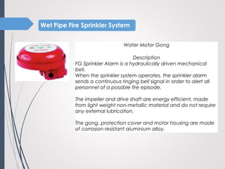 Water Motor Gong
 
Description
FG Sprinkler Alarm is a hydraulically driven mechanical
bell.
When the sprinkler system operates, the sprinkler alarm
sends a continuous ringing bell signal in order to alert all
personnel of a possible fire episode.
The impeller and drive shaft are energy efficient, made
from light weight non-metallic material and do not require
any external lubrication.
The gong, protection cover and motor housing are made
of corrosion resistant aluminium alloy.
 
