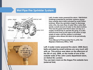 Left: A water motor powered fire alarm: 1949 British
buildings protected by sprinkler systems always
have outside alarm bells activated by small Pelton
turbines. When the sprinklers begin to discharge
onto a fire, the main flow of water lifts a valve that
sends a small amount of water to the alarm turbine.
This has the great merit that it does not rely on a
supply of electricity to operate the gong. It is also
immune from frost as the pipe to the alarm is kept
empty of water until the system is activated.
A bypass valve allows the alarm to be periodically
tested.
From Manual of Firemanship Part 4, p103. Her
Majesty's Stationary Office, 1949
Left: A water motor powered fire alarm: 2008 Alarm
bells activated by small turbines are very much still
with us. This picture was taken on the afternoon of
the 5th of July, 2008, on the inside of one of the
outside walls of the John Lewis department store,
on Oxford St, London.
You can learn more on the Angus Fire website here
(external link)
 