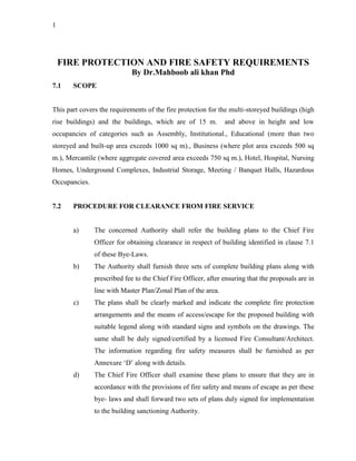 1
FIRE PROTECTION AND FIRE SAFETY REQUIREMENTS
By Dr.Mahboob ali khan Phd
7.1 SCOPE
This part covers the requirements of the fire protection for the multi-storeyed buildings (high
rise buildings) and the buildings, which are of 15 m. and above in height and low
occupancies of categories such as Assembly, Institutional., Educational (more than two
storeyed and built-up area exceeds 1000 sq m)., Business (where plot area exceeds 500 sq
m.), Mercantile (where aggregate covered area exceeds 750 sq m.), Hotel, Hospital, Nursing
Homes, Underground Complexes, Industrial Storage, Meeting / Banquet Halls, Hazardous
Occupancies.
7.2 PROCEDURE FOR CLEARANCE FROM FIRE SERVICE
a) The concerned Authority shall refer the building plans to the Chief Fire
Officer for obtaining clearance in respect of building identified in clause 7.1
of these Bye-Laws.
b) The Authority shall furnish three sets of complete building plans along with
prescribed fee to the Chief Fire Officer, after ensuring that the proposals are in
line with Master Plan/Zonal Plan of the area.
c) The plans shall be clearly marked and indicate the complete fire protection
arrangements and the means of access/escape for the proposed building with
suitable legend along with standard signs and symbols on the drawings. The
same shall be duly signed/certified by a licensed Fire Consultant/Architect.
The information regarding fire safety measures shall be furnished as per
Annexure ‘D’ along with details.
d) The Chief Fire Officer shall examine these plans to ensure that they are in
accordance with the provisions of fire safety and means of escape as per these
bye- laws and shall forward two sets of plans duly signed for implementation
to the building sanctioning Authority.
 