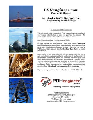 PDHengineer.com
Course № M-3039
An Introduction To Fire Protection
Engineering For Buildings
To receive credit for this course
This document is the course text. You may review this material at
your leisure either before or after you purchase the course. To
purchase this course, click on the course overview page:
http://www.pdhengineer.com/pages/M-3039.htm
Or type the link into your browser. Next, click on the Take Quiz
button at the bottom of the course overview page. If you already have
an account, log in to purchase the course. If you do not have a
PDHengineer.com account, click the New User Sign Up link to create
your account.
After logging in and purchasing the course, you can take the online
quiz immediately or you can wait until another day if you have not yet
reviewed the course text. When you complete the online quiz, your
score will automatically be calculated. If you receive a passing score,
you may instantly download your certificate of completion. If you do
not pass on your first try, you can retake the quiz as many times as
needed by simply logging into your PDHengineer.com account and
clicking on the link Courses Purchased But Not Completed.
If you have any questions, please call us toll-free at 877 500-7145.
PDHengineer.com
5870 Highway 6 North, Suite 310
Houston, TX 77084
Toll Free: 877 500-7145
administrator@PDHengineer.com
 