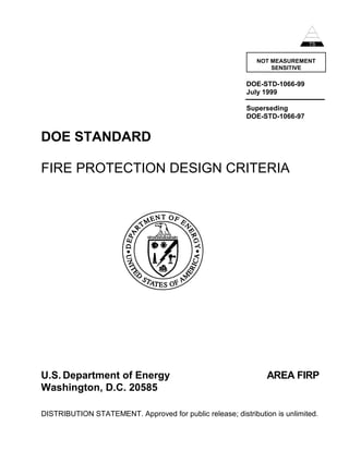 NOT MEASUREMENT
SENSITIVE
DOE-STD-1066-99
July 1999
Superseding
DOE-STD-1066-97
DOE STANDARD
FIRE PROTECTION DESIGN CRITERIA
U.S. Department of Energy AREA FIRP
Washington, D.C. 20585
DISTRIBUTION STATEMENT. Approved for public release; distribution is unlimited.
 