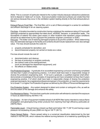 DOE-STD-1066-99
5
(Note: This is a concern of particular interest to the nuclear industry because radioactive substances
tend to deposit or "plate out" on ducts. Dust accumulation inside duct surfaces can create fires that
are serious because they occur in the ventilation system leading directly to the final exhaust plenum
filters.)
Exhaust Plenum Final Filter - The final filter unit in a set of filters arranged in a series for ventilation
and effluent discharge in an air cleaning system.
Fire Area - A location bounded by construction having a minimum fire resistance rating of 2 hours with
openings protected by appropriately fire-rated doors, windows, dampers, or penetration seals. The
boundaries of exterior fire areas (yard areas) or other locations that represent unique conditions
should be as determined by the cognizant fire protection engineer (contractor or DOE).
Fire Loss - The dollar cost of restoring damaged property to its pre-fire condition. When determining
loss, the estimated damage to the facility and contents should include replacement cost, less salvage
value. Fire loss should exclude the costs for:
o property scheduled for demolition; and
o decommissioned property not carried on books as a value.
Fire loss should include the cost of:
o decontamination and cleanup;
o the loss of production or program continuity;
o the indirect costs of fire extinguishment
(such as damaged fire department equipment); and
o the effects on related areas.
Fire Protection Engineer - A graduate of an accredited engineering curriculum and having completed
not less than 4 years of engineering practice, 3 of which shall have been in responsible charge of
diverse fire protection engineering work. If not such a graduate, a qualified engineer shall either:
demonstrate a knowledge of the principles of engineering and have completed not less than 6 years
engineering practice, 3 of which shall have been in responsible charge of diverse fire protection
engineering projects; be a registered professional engineer in fire protection; or meet the requirements
for a Grade 11 or higher Fire Protection Engineer as defined by the Office of Personnel Management.
Fire Protection System - Any system designed to detect and contain or extinguish a fire, as well as
limit the extent of fire damage and enhance life safety.
Fire Resistance Rating - The time that a particular construction will withstand a standard fire exposure
in hours as determined by ASTM E-119.
Fire Screen - An item of equipment installed ahead of all HEPA filter banks intended to reduce flame
propagation and glowing/burning ember products from reaching final high efficiency particulate air
(HEPA) filters.
Flammable Liquid - A liquid having a closed cup flash point below 100 bF (38 o
C) and having a vapor
pressure not exceeding 40 psia (2068 mm Hg) at 100 o
F (38 o
C).
Flame Spread Rating - Flame spread rating is a numerical classification determined by the test
method in ASTM E-84, which indexes the relative burning behavior of a material by quantifying the
 