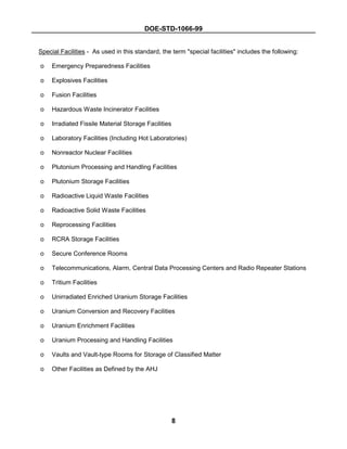 DOE-STD-1066-99
8
Special Facilities - As used in this standard, the term "special facilities" includes the following:
o Emergency Preparedness Facilities
o Explosives Facilities
o Fusion Facilities
o Hazardous Waste Incinerator Facilities
o Irradiated Fissile Material Storage Facilities
o Laboratory Facilities (Including Hot Laboratories)
o Nonreactor Nuclear Facilities
o Plutonium Processing and Handling Facilities
o Plutonium Storage Facilities
o Radioactive Liquid Waste Facilities
o Radioactive Solid Waste Facilities
o Reprocessing Facilities
o RCRA Storage Facilities
o Secure Conference Rooms
o Telecommunications, Alarm, Central Data Processing Centers and Radio Repeater Stations
o Tritium Facilities
o Unirradiated Enriched Uranium Storage Facilities
o Uranium Conversion and Recovery Facilities
o Uranium Enrichment Facilities
o Uranium Processing and Handling Facilities
o Vaults and Vault-type Rooms for Storage of Classified Matter
o Other Facilities as Defined by the AHJ
 