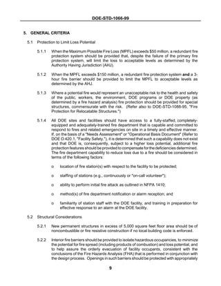 DOE-STD-1066-99
9
5. GENERAL CRITERIA
5.1 Protection to Limit Loss Potential
5.1.1 When the Maximum Possible Fire Loss (MPFL) exceeds $50 million, a redundant fire
protection system should be provided that, despite the failure of the primary fire
protection system, will limit the loss to acceptable levels as determined by the
Authority Having Jurisdiction (AHJ).
5.1.2 When the MPFL exceeds $150 million, a redundant fire protection system and a 3-
hour fire barrier should be provided to limit the MPFL to acceptable levels as
determined by the AHJ.
5.1.3 Where a potential fire would represent an unacceptable risk to the health and safety
of the public, workers, the environment, DOE programs or DOE property (as
determined by a fire hazard analysis) fire protection should be provided for special
structures, commensurate with the risk. (Refer also to DOE-STD-1088-95, "Fire
Protection for Relocatable Structures.")
5.1.4 All DOE sites and facilities should have access to a fully-staffed, completely-
equipped and adequately-trained fire department that is capable and committed to
respond to fires and related emergencies on site in a timely and effective manner.
If, on the basis of a "Needs Assessment" or "Operational Basis Document" (Refer to
DOE O 420.1, "Facility Safety."), it is determined that such a capability does not exist
and that DOE is, consequently, subject to a higher loss potential, additional fire
protection features should be provided to compensate for the deficiencies determined.
The fire department capability to reduce loss due to a fire should be considered in
terms of the following factors:
o location of fire station(s) with respect to the facility to be protected;
o staffing of stations (e.g., continuously or "on-call volunteer");
o ability to perform initial fire attack as outlined in NFPA 1410;
o method(s) of fire department notification or alarm reception; and
o familiarity of station staff with the DOE facility, and training in preparation for
effective response to an alarm at the DOE facility.
5.2 Structural Considerations
5.2.1 New permanent structures in excess of 5,000 square feet floor area should be of
noncombustible or fire resistive construction if no local building code is enforced.
5.2.2 Interior fire barriers should be provided to isolate hazardous occupancies, to minimize
the potential for fire spread (including products of combustion) and loss potential, and
to help assure the orderly evacuation of facility occupants, consistent with the
conclusions of the Fire Hazards Analysis (FHA) that is performed in conjunction with
the design process. Openings in such barriers should be protected with appropriately
 