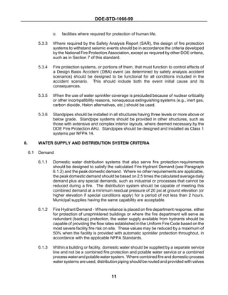 DOE-STD-1066-99
11
o facilities where required for protection of human life.
5.3.3 Where required by the Safety Analysis Report (SAR), the design of fire protection
systems to withstand seismic events should be in accordance the criteria developed
by the National Fire Protection Association, except as required by other DOE criteria,
such as in Section 7 of this standard.
5.3.4 Fire protection systems, or portions of them, that must function to control effects of
a Design Basis Accident (DBA) event (as determined by safety analysis accident
scenarios) should be designed to be functional for all conditions included in the
accident scenario. This should include both the event initial cause and its
consequences.
5.3.5 When the use of water sprinkler coverage is precluded because of nuclear criticality
or other incompatibility reasons, nonaqueous extinguishing systems (e.g., inert gas,
carbon dioxide, Halon alternatives, etc.) should be used.
5.3.6 Standpipes should be installed in all structures having three levels or more above or
below grade. Standpipe systems should be provided in other structures, such as
those with extensive and complex interior layouts, where deemed necessary by the
DOE Fire Protection AHJ. Standpipes should be designed and installed as Class 1
systems per NFPA 14.
6. WATER SUPPLY AND DISTRIBUTION SYSTEM CRITERIA
6.1 Demand
6.1.1 Domestic water distribution systems that also serve fire protection requirements
should be designed to satisfy the calculated Fire Hydrant Demand (see Paragraph
6.1.2) and the peak domestic demand. Where no other requirements are applicable,
the peak domestic demand should be based on 2.5 times the calculated average daily
demand plus any special demands, such as industrial or processes that cannot be
reduced during a fire. The distribution system should be capable of meeting this
combined demand at a minimum residual pressure of 20 psi at ground elevation (or
higher elevation if special conditions apply) for a period of not less than 2 hours.
Municipal supplies having the same capability are acceptable.
6.1.2 Fire Hydrant Demand - Where reliance is placed on fire department response, either
for protection of unsprinklered buildings or where the fire department will serve as
redundant (backup) protection, the water supply available from hydrants should be
capable of providing the flow rates established in the Uniform Fire Code based on the
most severe facility fire risk on site. These values may be reduced by a maximum of
50% when the facility is provided with automatic sprinkler protection throughout, in
accordance with the applicable NFPA Standards.
6.1.3 Within a building or facility, domestic water should be supplied by a separate service
line and not be a combined fire protection and potable water service or a combined
process water and potable water system. Where combined fire and domestic-process
water systems are used, distribution piping should be routed and provided with valves
 