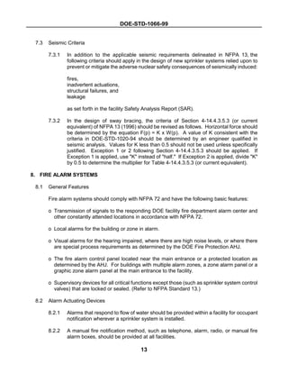 DOE-STD-1066-99
13
7.3 Seismic Criteria
7.3.1 In addition to the applicable seismic requirements delineated in NFPA 13, the
following criteria should apply in the design of new sprinkler systems relied upon to
prevent or mitigate the adverse nuclear safety consequences of seismically induced:
fires,
inadvertent actuations,
structural failures, and
leakage
as set forth in the facility Safety Analysis Report (SAR).
7.3.2 In the design of sway bracing, the criteria of Section 4-14.4.3.5.3 (or current
equivalent) of NFPA 13 (1996) should be revised as follows. Horizontal force should
be determined by the equation F(p) = K x W(p). A value of K consistent with the
criteria in DOE-STD-1020-94 should be determined by an engineer qualified in
seismic analysis. Values for K less than 0.5 should not be used unless specifically
justified. Exception 1 or 2 following Section 4-14.4.3.5.3 should be applied. If
Exception 1 is applied, use "K" instead of "half." If Exception 2 is applied, divide "K"
by 0.5 to determine the multiplier for Table 4-14.4.3.5.3 (or current equivalent).
8. FIRE ALARM SYSTEMS
8.1 General Features
Fire alarm systems should comply with NFPA 72 and have the following basic features:
o Transmission of signals to the responding DOE facility fire department alarm center and
other constantly attended locations in accordance with NFPA 72.
o Local alarms for the building or zone in alarm.
o Visual alarms for the hearing impaired, where there are high noise levels, or where there
are special process requirements as determined by the DOE Fire Protection AHJ.
o The fire alarm control panel located near the main entrance or a protected location as
determined by the AHJ. For buildings with multiple alarm zones, a zone alarm panel or a
graphic zone alarm panel at the main entrance to the facility.
o Supervisory devices for all critical functions except those (such as sprinkler system control
valves) that are locked or sealed. (Refer to NFPA Standard 13.)
8.2 Alarm Actuating Devices
8.2.1 Alarms that respond to flow of water should be provided within a facility for occupant
notification wherever a sprinkler system is installed.
8.2.2 A manual fire notification method, such as telephone, alarm, radio, or manual fire
alarm boxes, should be provided at all facilities.
 
