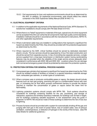 DOE-STD-1066-99
17
10.6.3 Exit requirements for toxic and explosive environments should be as determined by
the AHJ. In addition, for explosives environments, exits should reflect the criteria
contained in the DOE Explosives Safety Manual (DOE M 440.1-1).
11. ELECTRICAL EQUIPMENT CRITERIA
11.1 In addition to the applicable requirements of the National Electrical Code, NFPA Standard 70,
transformer installations should comply with FM Data Sheet 5-4/14-8.
11.2 Where there is no "listed" equipment or materials of the type, special one-of-a-kind equipment
can be accepted if the AHJ can verify that all components meet high quality control standards.
Installation methods should be in accordance with the manufacturer's instructions, NFPA 70,
and other applicable requirements.
11.3 Where multi-tiered cable trays are installed in configurations that represent a significant fire
hazard (as determined by the FHA), they should be provided with fire protection/suppression
as determined by the AHJ.
11.4 Where required by the SAR, critical facilities should be served by dedicated, redundant
electric circuits. The two services should be separated by 4-hour fire-rated construction and
should be served from separate sources. In lieu of providing two separate services, a single
service supplied from a loop-type transmission or distribution system having sectionalizing
features may be provided when the reliability of the single service proves adequate when
considered in conformance with IEEE 399 and IEEE 493. Locations where fire can damage
both normal and emergency power should be protected by redundant fire protection systems.
12. PROTECTION CRITERIA FOR GENERAL PROCESS HAZARDS
12.1 Compressed gas cylinders that represent a significant fire hazard (as determined by the FHA)
should be isolated outside of facilities or housed in a special hazardous materials storage
room, exhausted gas cabinets, or similar types of containment.
12.2 When a process uses or produces combustible gases or vapors, the design should include
features such as inert gas purging, premixing the gas to a nonflammable mixture with inert
gas, or increasing the air flow within process confinement barriers to provide the dilution
required to maintain the concentration of gases or vapors below the lower limit for
flammability.
12.3 Lightning protection systems should comply with NFPA 780. Such systems should be
considered for buildings containing facilities for the use, processing, and storage of
radioactive, explosive and similarly hazardous materials; for buildings over 50 feet in height;
and for buildings containing valuable equipment. A risk assessment using the guide in
Appendix I of NFPA 780 should be made of these buildings to determine the risk of loss due
to lightning.
12.4 Process furnaces should be provided with a system for automatically shutting off the gas and
purging with inert gas in the event of power failure, loss of coolant water, loss of exhaust
ventilation, overtemperature, or detection of hydrogen in the vicinity of the furnace. (See FM
Data Sheets for additional guidance.)
 