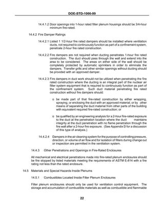 DOE-STD-1066-99
22
14.4.1.2 Door openings into 1-hour rated filter plenum housings should be 3/4-hour
minimum fire-rated.
14.4.2 Fire Damper Ratings
14.4.2.1 Listed 1 1/2-hour fire rated dampers should be installed where ventilation
ducts, not required to continuously function as part of a confinement system,
penetrate 2-hour fire rated construction.
14.4.2.2 Fire dampers are not required when ducting penetrates 1-hour fire rated
construction. The duct should pass through the wall and extend into the
area to be considered. The areas on either side of the wall should be
completely protected by automatic sprinklers in order to eliminate the
dampers. Transfer grills and other similar openings without ducting should
be provided with an approved damper.
14.4.2.3 Fire dampers in duct work should not be utilized when penetrating the fire
rated construction where the ducting is an integral part of the nuclear air
filter system equipment that is required to continuously function as part of
the confinement system. Such duct material penetrating fire rated
construction without fire dampers should:
o be made part of that fire-rated construction by either wrapping,
spraying, or enclosing the duct with an approved material, or by other
means of separating the duct material from other parts of the building
with equivalent required fire-rated construction; or
o be qualified by an engineering analysis for a 2-hour fire-rated exposure
to the duct at the penetration location where the duct maintains
integrity at the duct penetration with no flame penetration through the
fire wall after a 2-hour fire exposure. (See Appendix D for a discussion
of this type of analysis.)
14.4.2.4 Dampers in the air cleaning system for the purpose of controlling pressure,
direction, or volume of air flow and for isolation of filters during change out
or inspection are permitted in the ventilation system.
14.4.3 Other Penetrations and Openings in Fire-Rated Enclosures
All mechanical and electrical penetrations made into fire-rated plenum enclosures should
be fire stopped by listed materials meeting the requirements of ASTM E-814 with a fire
rating not less than the rated enclosure.
14.5 Materials and Special Hazards Inside Plenums
14.5.1 Combustibles Located Inside Filter Plenum Enclosures
Filter plenum enclosures should only be used for ventilation control equipment. The
storage and accumulation of combustible materials as well as combustible and flammable
 