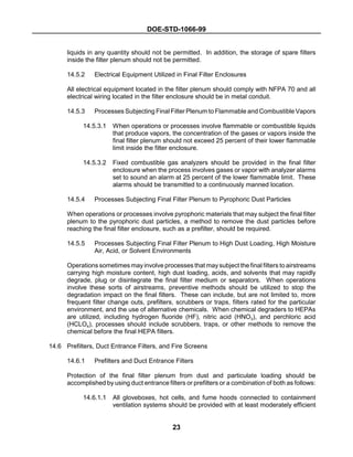DOE-STD-1066-99
23
liquids in any quantity should not be permitted. In addition, the storage of spare filters
inside the filter plenum should not be permitted.
14.5.2 Electrical Equipment Utilized in Final Filter Enclosures
All electrical equipment located in the filter plenum should comply with NFPA 70 and all
electrical wiring located in the filter enclosure should be in metal conduit.
14.5.3 Processes Subjecting Final Filter Plenum to Flammable and Combustible Vapors
14.5.3.1 When operations or processes involve flammable or combustible liquids
that produce vapors, the concentration of the gases or vapors inside the
final filter plenum should not exceed 25 percent of their lower flammable
limit inside the filter enclosure.
14.5.3.2 Fixed combustible gas analyzers should be provided in the final filter
enclosure when the process involves gases or vapor with analyzer alarms
set to sound an alarm at 25 percent of the lower flammable limit. These
alarms should be transmitted to a continuously manned location.
14.5.4 Processes Subjecting Final Filter Plenum to Pyrophoric Dust Particles
When operations or processes involve pyrophoric materials that may subject the final filter
plenum to the pyrophoric dust particles, a method to remove the dust particles before
reaching the final filter enclosure, such as a prefilter, should be required.
14.5.5 Processes Subjecting Final Filter Plenum to High Dust Loading, High Moisture
Air, Acid, or Solvent Environments
Operations sometimes may involve processes that may subject the final filters to airstreams
carrying high moisture content, high dust loading, acids, and solvents that may rapidly
degrade, plug or disintegrate the final filter medium or separators. When operations
involve these sorts of airstreams, preventive methods should be utilized to stop the
degradation impact on the final filters. These can include, but are not limited to, more
frequent filter change outs, prefilters, scrubbers or traps, filters rated for the particular
environment, and the use of alternative chemicals. When chemical degraders to HEPAs
are utilized, including hydrogen fluoride (HF), nitric acid (HNO3), and perchloric acid
(HCLO4), processes should include scrubbers, traps, or other methods to remove the
chemical before the final HEPA filters.
14.6 Prefilters, Duct Entrance Filters, and Fire Screens
14.6.1 Prefilters and Duct Entrance Filters
Protection of the final filter plenum from dust and particulate loading should be
accomplished by using duct entrance filters or prefilters or a combination of both as follows:
14.6.1.1 All gloveboxes, hot cells, and fume hoods connected to containment
ventilation systems should be provided with at least moderately efficient
 