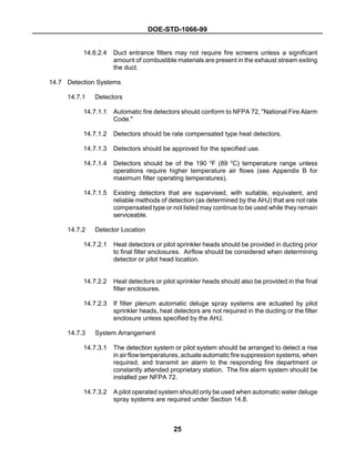 DOE-STD-1066-99
25
14.6.2.4 Duct entrance filters may not require fire screens unless a significant
amount of combustible materials are present in the exhaust stream exiting
the duct.
14.7 Detection Systems
14.7.1 Detectors
14.7.1.1 Automatic fire detectors should conform to NFPA 72, "National Fire Alarm
Code."
14.7.1.2 Detectors should be rate compensated type heat detectors.
14.7.1.3 Detectors should be approved for the specified use.
14.7.1.4 Detectors should be of the 190 o
F (89 o
C) temperature range unless
operations require higher temperature air flows (see Appendix B for
maximum filter operating temperatures).
14.7.1.5 Existing detectors that are supervised, with suitable, equivalent, and
reliable methods of detection (as determined by the AHJ) that are not rate
compensated type or not listed may continue to be used while they remain
serviceable.
14.7.2 Detector Location
14.7.2.1 Heat detectors or pilot sprinkler heads should be provided in ducting prior
to final filter enclosures. Airflow should be considered when determining
detector or pilot head location.
14.7.2.2 Heat detectors or pilot sprinkler heads should also be provided in the final
filter enclosures.
14.7.2.3 If filter plenum automatic deluge spray systems are actuated by pilot
sprinkler heads, heat detectors are not required in the ducting or the filter
enclosure unless specified by the AHJ.
14.7.3 System Arrangement
14.7.3.1 The detection system or pilot system should be arranged to detect a rise
in air flowtemperatures, actuate automatic fire suppression systems, when
required, and transmit an alarm to the responding fire department or
constantly attended proprietary station. The fire alarm system should be
installed per NFPA 72.
14.7.3.2 A pilot operated system should only be used when automatic water deluge
spray systems are required under Section 14.8.
 