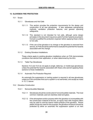 DOE-STD-1066-99
31
15. GLOVEBOX FIRE PROTECTION
15.1 Scope
15.1.1 Gloveboxes and Hot Cells
15.1.1.1 This section provides fire protection requirements for the design and
construction of all new gloveboxes. It also addresses extinguishing
methods, ventilation protection features, and general operating
safeguards.
15.1.1.2 This standard is not intended for hot cells, although some design
principles in this document may prove useful if similar hazards are present.
Consult a qualified fire protection engineer before applying these criteria
to hot cells.
15.1.1.3 If the use of the glovebox is to change or the glovebox is removed from
service, an FHA should be performed to evaluate the potential fire hazards
associated with the change.
15.1.2 Existing Glovebox Installations
These criteria apply to existing glovebox installations when an FHA demonstrates
conditions that warrant their application, or when determined by the AHJ.
15.1.3 Table-Top Gloveboxes
Sections 15.3 and 15.5 do not apply to single, table-top, or mobile-type gloveboxes
unless the potential fire hazards associated with these units warrant applying these
sections to those installations.
15.1.4 Automatic Fire Protection Required
An automatic fire suppression or inerting system is required in all new gloveboxes
unless an FHA concludes that such a system is not warranted, and except as noted
in 15.1.3 above.
15.2 Glovebox Construction
15.2.1 Noncombustible Materials
15.2.1.1 Gloveboxes should be constructed of noncombustible materials. The most
common materials used are stainless steel and glass.
15.2.1.2 If the atmosphere and/or process within the glovebox is incompatible with
the construction material of the box, an epoxy resin with inorganic fillers
may be used to coat the interior metal surfaces of the glovebox. Where
plastic linings are used for this purpose, the glovebox enclosure should be
protected by either an automatic fire suppression system or an inert
 