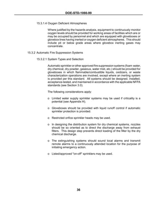 DOE-STD-1066-99
36
15.3.1.4 Oxygen Deficient Atmospheres
Where justified by the hazards analysis, equipment to continuously monitor
oxygen levels should be provided for working areas of facilities which are or
may be occupied by personnel and which are equipped with gloveboxes or
glovebox lines having inerted or oxygen deficient atmospheres. This should
include pit or below grade areas where glovebox inerting gases may
concentrate.
15.3.2 Automatic Fire Suppression Systems
15.3.2.1 System Types and Selection
Automatic sprinkler or other approved fire suppression systems (foam water,
dry chemical, dry powder, gaseous, water mist, etc.) should be provided for
gloveboxes in which flammable/combustible liquids, oxidizers, or waste
characterization operations are involved, except where an inerting system
is provided per this standard. All systems should be designed, installed,
acceptance-tested, and maintained in accordance with the applicable NFPA
standards (see Section 3.0).
The following considerations apply:
o Limited water supply sprinkler systems may be used if criticality is a
potential (see Appendix H).
o Gloveboxes should be provided with liquid runoff control if automatic
sprinkler protection is provided.
o Restricted orifice sprinkler heads may be used.
o In designing the distribution system for dry chemical systems, nozzles
should be so oriented as to direct the discharge away from exhaust
filters. This design step prevents direct loading of the filter by the dry
chemical discharge.
o The extinguishing systems should sound local alarms and transmit
remote alarms to a continuously attended location for the purpose of
initiating emergency action.
o Listed/approved "on-off" sprinklers may be used.
 