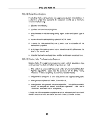 DOE-STD-1066-99
37
15.3.2.2 Design Considerations
In selecting the type of automatic fire suppression system for installation in
a glovebox under this standard, the designer should, as a minimum,
consider the following:
o potential for criticality;
o potential for contamination spread;
o effectiveness of the fire extinguishing agent on the anticipated type of
fire;
o impact of the fire extinguishing agent on HEPA filters;
o potential for overpressurizing the glovebox due to activation of the
extinguishing system;
o anticipated changes in glovebox use or operations which will increase the
level of fire hazard; and
o potential for inadvertent operation and the anticipated consequences.
15.3.2.3 Existing Halon Fire Suppression Systems
Existing halon fire suppression systems which protect gloveboxes may
continue in service if all of the following criteria are met:
o The system is considered "essential" under Environmental Protection
Agency regulations. (See also the Guidance on the DOE Facility
Phaseout of Ozone-Depleting Substances, October 1995.)
o The glovebox is required to have an automatic fire suppression system.
o The system complies with NFPA Standard 12A.
o The system is designed for automatic operation. The detection method
should be designed to prevent inadvertent operation. (The use of
"deadman" abort switches is acceptable.)
Existing halon fire suppression systems which do not meet the above criteria
should be replaced with a suitable automatic fire suppression system.
 